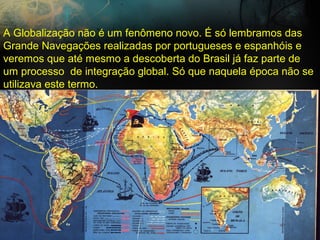 A Globalização não é um fenômeno novo. É só lembramos das
Grande Navegações realizadas por portugueses e espanhóis e
veremos que até mesmo a descoberta do Brasil já faz parte de
um processo de integração global. Só que naquela época não se
utilizava este termo.
 