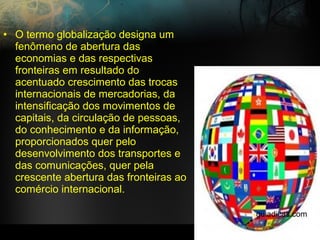 • O termo globalização designa um
fenômeno de abertura das
economias e das respectivas
fronteiras em resultado do
acentuado crescimento das trocas
internacionais de mercadorias, da
intensificação dos movimentos de
capitais, da circulação de pessoas,
do conhecimento e da informação,
proporcionados quer pelo
desenvolvimento dos transportes e
das comunicações, quer pela
crescente abertura das fronteiras ao
comércio internacional.
guiadicas.com
 