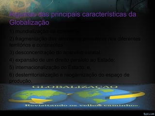 Algumas das principais características da
Globalização
1) mundialização da economia;
2) fragmentação das atividades produtivas nos diferentes
territórios e continentes;
3) desconcentração do aparelho estatal;
4) expansão de um direito paralelo ao Estado;
5) internacionalização do Estado; e,
6) desterritorialização e reogarnização do espaço de
produção.
cienciasociologia.blogspot.com
 
