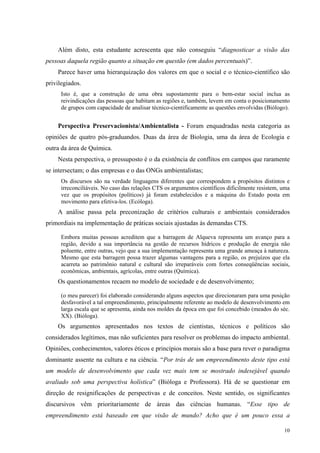 Além disto, esta estudante acrescenta que não conseguiu “diagnosticar a visão das 
10 
pessoas daquela região quanto a situação em questão (em dados percentuais)”. 
Parece haver uma hierarquização dos valores em que o social e o técnico-científico são 
privilegiados. 
Isto é, que a construção de uma obra supostamente para o bem-estar social inclua as 
reivindicações das pessoas que habitam as regiões e, também, levem em conta o posicionamento 
de grupos com capacidade de analisar técnico-cientificamente as questões envolvidas (Biólogo). 
Perspectiva Preservacionista/Ambientalista - Foram enquadradas nesta categoria as 
opiniões de quatro pós-graduandos. Duas da área de Biologia, uma da área de Ecologia e 
outra da área de Química. 
Nesta perspectiva, o pressuposto é o da existência de conflitos em campos que raramente 
se intersectam; o das empresas e o das ONGs ambientalistas; 
Os discursos são na verdade linguagens diferentes que correspondem a propósitos distintos e 
irreconciliáveis. No caso das relações CTS os argumentos científicos dificilmente resistem, uma 
vez que os propósitos (políticos) já foram estabelecidos e a máquina do Estado posta em 
movimento para efetiva-los. (Ecóloga). 
A análise passa pela preconização de critérios culturais e ambientais considerados 
primordiais na implementação de práticas sociais ajustadas às demandas CTS. 
Embora muitas pessoas acreditem que a barragem de Alqueva representa um avanço para a 
região, devido a sua importância na gestão de recursos hídricos e produção de energia não 
poluente, entre outras, vejo que a sua implementação representa uma grande ameaça à natureza. 
Mesmo que esta barragem possa trazer algumas vantagens para a região, os prejuízos que ela 
acarreta ao patrimônio natural e cultural são irreparáveis com fortes conseqüências sociais, 
econômicas, ambientais, agrícolas, entre outras (Química). 
Os questionamentos recaem no modelo de sociedade e de desenvolvimento; 
(o meu parecer) foi elaborado considerando alguns aspectos que direcionaram para uma posição 
desfavorável a tal empreendimento, principalmente referente ao modelo de desenvolvimento em 
larga escala que se apresenta, ainda nos moldes da época em que foi concebido (meados do séc. 
XX). (Bióloga). 
Os argumentos apresentados nos textos de cientistas, técnicos e políticos são 
considerados legítimos, mas não suficientes para resolver os problemas do impacto ambiental. 
Opiniões, conhecimentos, valores éticos e princípios morais são a base para rever o paradigma 
dominante assente na cultura e na ciência. “Por trás de um empreendimento deste tipo está 
um modelo de desenvolvimento que cada vez mais tem se mostrado indesejável quando 
avaliado sob uma perspectiva holística” (Bióloga e Professora). Há de se questionar em 
direção de resignificações de perspectivas e de conceitos. Neste sentido, os significantes 
discursivos vêm prioritariamente de áreas das ciências humanas. “Esse tipo de 
empreendimento está baseado em que visão de mundo? Acho que é um pouco essa a 
 