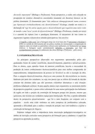 discussão importante” (Bióloga e Professora). Nesta perspectiva, a saída está colocada na 
prospecção de cenários alternativos encontrados raramente em discursos técnicos ou da 
política dominante. O chamamento para “não embarcar demagogicamente numa aventura 
que hipotecará irremediavelmente este desenvolvimento” (Ecóloga, citando um texto) e a 
declaração de “que há outras opções para o desenvolvimento que requerem uma outra visão 
de mundo e uma 'nova' versão de desenvolvimento” (Bióloga e Professora, citando um texto) 
é o caminho de ruptura com o paradigma dominante. O mecanismo de luta contra os 
argumentos vigentes é desenvolver atitudes participativas. Isto envolve: 
a) impedir, a todo custo, que a barragem atinja seu nível mais alto; b) pressionar e fiscalizar a 
EDIA no sentido de efetivamente pôr em prática medidas de minimização e compensação de 
impactos tanto em relação ao patrimônio cultural como ambiental, c) é fundamental que temas 
relativos à barragem sejam constantemente debatidos e noticiados, que haja um 
acompanhamento constante do andamento das obras (Bióloga e Professora – grifo nosso). 
5. CONSIDERAÇÕES FINAIS 
As principais perspectivas observadas nos argumentos apresentados pelos pós-graduandos 
foram de caráter cientificista, desenvolvimentista, populista e preservacionista. 
Para os alunos, cujas opiniões foram de natureza cientificista, haveria a necessidade de 
produção de outros conhecimentos técnicos/científicos para uma melhor compreensão do 
empreendimento, independentemente da postura ser favorável ou não à execução da obra. 
Para a categoria desenvolvimentista, observa-se uma postura de não-resistência ou mesmo 
fatalismo por parte dos estudantes, ou seja, nos parece que as esferas de tomada de decisão 
estariam tão distantes deles que não permitem vislumbrar alternativas a uma situação-problema 
(adaptação acrítica). Já para aqueles alunos cujos argumentos se encaixaram dentro 
da perspectiva populista, o ponto crítico salientado foi uma menor participação dos habitantes 
da região em todo o projeto da construção da barragem porque tais pessoas, mesmo que 
quisessem, não tiveram um verdadeiro espaço para interlocução. Por fim, a opinião defendida 
dentro da perspectiva preservacionista – que foi a mais freqüente, em conjunto com a 
populista – revela uma visão sistêmica ou mais complexa da problemática colocada, 
apontando a dificuldade para a análise e tomada de posição, mas com tendência a rejeitar a 
construção da barragem de Alqueva. 
Podemos indagar sobre a importância desta intervenção pedagógico-investigativa no 
âmbito da inovação curricular numa perspectiva de formação para a cidadania e o papel das 
perspectivas apontadas na análise. 
11 
 