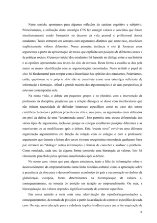 Neste sentido, apontamos para algumas reflexões de carácter cognitivo e subjetivo. 
Primeiramente, a utilização desta estratégia CTS fez emergir valores e conceitos que foram 
simultaneamente sendo formandos no decurso da vida pessoal e profissional desses 
estudantes. Todos entraram em contatos com argumentos distintos que, neste caso, envolviam 
implicitamente valores diferentes. Numa primeira instância o site já forneceu estes 
argumentos a partir da apresentação de textos que explicitavam posições de diferentes atores e 
de práticas sociais. O parecer inicial dos estudantes foi baseado no diálogo entre a sua história 
e as opiniões apresentadas nos textos do sítio da internet. Desta forma a escolha se deu pela 
maior ou menor identificação com as argumentações encontradas. Neste sentido o papel do 
sítio foi fundamental para romper com a linearidade das opiniões dos estudantes. Poderíamos, 
então, questionar se o próprio sítio não se constituiu como uma estratégia suficiente de 
informação e formação. Afinal a grande maioria das argumentações e de suas perspectivas já 
estavam contempladas nele. 
Na nossa visão, o debate em pequenos grupos e no plenário, com a intervenção da 
professora da disciplina, propiciou que a relação dialógica se desse com interlocutores que 
não tinham necessidade de defender interesses específicos como no caso dos textos 
científicos, técnicos e políticos presentes no sítio e, nos quais, os argumentos eram utilizados 
em prol da defesa de uma “determinada causa”. Isto permitiu uma escuta diferenciada dos 
vários tipos de argumentos, inclusive porque os colegas escolheram posições diferentes e as 
mantiveram ou as modificaram após o debate. Esta “escuta nova” envolveu uma diferente 
organização argumentativa em função da relação com os colegas e com a professora: 
argumentos que durante a leitura dos textos tiveram pouquíssima ressonância ganharam força 
por entrarem no “diálogo” outras informações e formas de conceber e analisar o problema. 
Como resultado, cada um, de alguma forma construiu uma hierarquia de valores. Isto foi 
claramente percebido pelas opiniões manifestadas após o debate. 
No nosso caso, vimos que para alguns estudantes, tanto a falta de informações sobre o 
desenvolvimento do empreendimento numa linha histórico-cultural, como a apreciação sobre 
a premência da obra para o desenvolvimento econômico do país e sua projeção no âmbito da 
globalização europeia, foram determinantes na hierarquização de valores e, 
consequentemente, na tomada de posição em relação ao empreendimento. Ou seja, a 
hierarquização dos valores dependeu significativamente do contexto específico. 
Em nossa opinião a meta seria uma relativização das opiniões/argumentações e, 
consequentemente, da tomada de posições a partir da avaliação do contexto específico de cada 
caso. Ou seja, uma educação para a cidadania implica tendência para que a hierarquização de 
12 
 