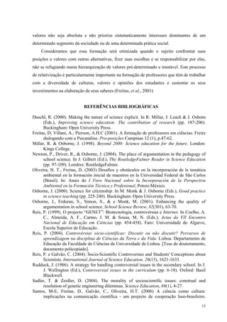 valores não seja absoluta e não priorize sistematicamente interesses dominantes de um 
determinado segmento da sociedade ou de uma determinada prática social. 
Consideramos que essa formação será otimizada quando o sujeito confrontar suas 
posições e valores com outras alternativas, fizer suas escolhas e se responsabilizar por elas, 
não se refugiando numa hierarquização de valores pré-determinado e imutável. Este processo 
de relativização é particularmente importante na formação de professores que têm de trabalhar 
com a diversidade de culturas, valores e opiniões dos estudantes e sustentar os seus 
investimentos na elaboração de seus saberes (Freitas, et al., 2001) 
13 
REFERÊNCIAS BIBLIOGRÁFICAS 
Duschl, R. (2000). Making the nature of science explicit. In R. Millar, J. Leach & J. Osborn 
(Eds.), Improving science education: The contribution of research (pp. 187-206). 
Buckingham: Open University Press. 
Freitas, D; Villani, A.; Pierson, A.H.C (2001). A formação de professores em ciências: Freire 
dialogando com a Psicanálise. Pro-posições Campinas 12 (1), p.47-62. 
Millar, R. & Osborne, J. (1998). Beyond 2000: Science education for the future. London: 
Kings College. 
Newton, P., Driver, R., & Osborne, J. (2004). The place of argumentation in the pedagogy of 
school science. In J. Gilbert (Ed.), The RoutledgeFalmer Reader in Science Education 
(pp. 97-109). Londres: RoutledgeFalmer. 
Oliveira, H. T., Freitas, D. (2003) Desafíos y obstáculos en la incorporación de la temática 
ambiental en la formación inicial de maestros en la Universidad Federal de São Carlos 
(Brasil). In: Anais do I Foro Nacional sobre la Incorporación de la Perspectiva 
Ambiental en la Formación Técnica y Profesional, Potosi-México. 
Osborne, J. (2000). Science for citizenship. In M. Monk & J. Osborne (Eds.), Good practice 
in science teaching (pp. 225-240). Buckingham: Open University Press. 
Osborne, J., Erduran, S., Simon, S., & e Monk, M. (2001). Enhancing the quality of 
argumentation in school science. School Science Review, 82(301), 63-70. 
Reis, P. (1999). O projecto “GENET”: Biotecnologia, controvérsias e Internet. In Coelho, A. 
C., Almeida, A. F., Carmo, J. M. & Sousa, M. N. (Eds.), Actas do VII Encontro 
Nacional de Educação em Ciências (pp. 454-458). Faro: Universidade do Algarve, 
Escola Superior de Educação. 
Reis, P. (2004). Controvérsias sócio-científicas: Discutir ou não discutir? Percursos de 
aprendizagem na disciplina de Ciências da Terra e da Vida. Lisboa: Departamento de 
Educação da Faculdade de Ciências da Universidade de Lisboa. [Tese de doutoramento, 
documento policopiado]. 
Reis, P. e Galvão, C. (2004). Socio-Scientific Controversies and Students' Conceptions about 
Scientists. International Journal of Science Education, 26(13), 1621-1633. 
Rudduck, J. (1986). A strategy for handling controversial issues in the secondary school. In J. 
J. Wellington (Ed.), Controversial issues in the curriculum (pp. 6-18). Oxford: Basil 
Blackwell. 
Sadler, T. & Zeidler, D. (2004). The morality of socioscientific issues: construal and 
resolution of genetic engineering dilemmas. Science Education, 88(1), 4-27. 
Santos, M-E, Freitas, D., Galvão, C., Oliveira, H.T. (2006) A ciência como cultura: 
implicações na comunicação científica - um projecto de cooperação luso-brasileiro. 
 
