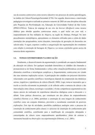 uso de assuntos controversos como recurso educativo nos processos de ensino-aprendizagem, 
no âmbito de Ciência/Tecnologia/Sociedade (CTS). Em seguida, descrevemos a intervenção 
pedagógico-investigativa realizada no primeiro semestre de 2005 em uma disciplina oferecida 
pelo Programa de Pós-Graduação em, Educação da Universidade Federal de São Carlos 
(PPGE-UFSCar). Trata-se do emprego de um sítio da Internet (BioQuest) como recurso 
didático para abordar questões controversas atuais, o qual inclui um caso real, o 
empreendimento de fins múltiplos de Alqueva, na região do Alentejo, Portugal. No item 
procedimentos metodológicos, apresentamos os elementos utilizados para a coleta de dados 
(anotações dos pesquisadores, textos discentes, transcrições de gravações de discussões em 
sala-de-aula). A seguir, expomos a análise e categorização das argumentações dos estudantes 
com relação à construção da barragem de Alqueva e as nossas conclusões gerais acerca da 
natureza destes argumentos. 
2 
1.1. TEMAS CONTROVERSOS NA EDUCAÇÃO 
Atualmente, o desenvolvimento da argumentação é considerado um aspecto fundamental 
da educação em ciência. Em qualquer sociedade democrática os cidadãos são chamados a 
pronunciarem-se de forma fundamentada e crítica sobre situações/problemáticas envolvendo 
dimensões científicas e tecnológicas complexas e, frequentemente, controversas em virtude 
das suas inúmeras implicações sociais. A participação dos cidadãos em processos decisórios 
relacionados com questões científicas e tecnológicas depende da compreensão das dinâmicas 
sociais, cognitivas e epistêmicas da ciência (Duschl, 2000). Logo, torna-se necessário que a 
escola se envolva ativamente na promoção: a) de reflexão sobre a natureza da ciência e das 
inter-relações entre ciência, tecnologia e sociedade; e b) das competências argumentativas dos 
alunos através da realização de experiências educativas dialógicas como a discussão e o 
debate. Estas práticas discursivas, que constituem um dos pilares do empreendimento 
científico (Newton et al, 2004), permitem a construção de uma imagem do conhecimento 
científico como um conjunto dinâmico, provisório e socialmente construído de possíveis 
explicações. Este tipo de atividades, possibilita estabelecer analogias entre o processo de 
construção de conhecimento pelos alunos e o processo de construção do conhecimento pela 
comunidade científica, contribuindo para a modificação de concepções deturpadas e 
estereotipadas da ciência como empreendimento aproblemático, pleno de certezas e 
meramente baseado na observação e na experimentação (Osborne, et al., 2001). 
 
