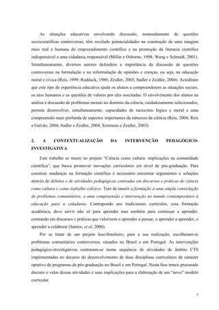 As situações educativas envolvendo discussão, nomeadamente de questões 
sociocientíficas controversas, têm revelado potencialidades na construção de uma imagem 
mais real e humana do empreendimento científico e na promoção da literacia científica 
indispensável a uma cidadania responsável (Millar e Osborne, 1998; Wang e Schmidt, 2001). 
Simultaneamente, diversos autores defendem a importância da discussão de questões 
controversas na formulação e na reformulação de opiniões e crenças, ou seja, na educação 
moral e cívica (Reis, 1999; Rudduck, 1986; Zeidler, 2003; Sadler e Zeidler, 2004). Acreditam 
que este tipo de experiência educativa ajuda os alunos a compreenderem as situações sociais, 
os atos humanos e as questões de valores por eles suscitadas. O envolvimento dos alunos na 
análise e discussão de problemas morais no domínio da ciência, cuidadosamente selecionados, 
permite desenvolver, simultaneamente, capacidades de raciocínio lógico e moral e uma 
compreensão mais profunda de aspectos importantes da natureza da ciência (Reis, 2004; Reis 
e Galvão, 2004; Sadler e Zeidler, 2004; Simmons e Zeidler, 2003). 
2. A CONTEXTUALIZAÇÃO DA INTERVENÇÃO PEDAGÓGICO-INVESTIGATIVA 
Este trabalho se insere no projeto “Ciência como cultura: implicações na comunidade 
científica”, que busca promover inovações curriculares em nível de pós-graduação. Para 
construir mudanças na formação científica é necessário encontrar argumentos e soluções 
através de debates e de atividades pedagógicas centradas em discursos e práticas de ciência 
como cultura e como trabalho coletivo. Tem de inserir a formação à uma ampla constelação 
de problemas comunitários, a uma compreensão e intervenção no mundo contemporâneo à 
educação para a cidadania. Contrapondo aos tradicionais currículos, essa formação 
acadêmica, deve servir não só para aprender mas também para continuar a aprender, 
centrando em discursos e práticas que valorizem o aprender a pensar, o aprender a aprender, o 
aprender a colaborar (Santos, et al, 2006). 
Por se tratar de um projeto luso-brasileiro, para a sua realização, escolheram-se 
problemas comunitários controversos, situados no Brasil e em Portugal. As intervenções 
pedagógico-investigativas centraram-se numa sequência de atividades de âmbito CTS 
implementadas no decurso do desenvolvimento de duas disciplinas curriculares de carácter 
optativo de programas de pós-graduação no Brasil e em Portugal. Nesta fase temos procurado 
discutir o valor dessas atividades e suas implicações para a elaboração de um “novo” modelo 
curricular. 
3 
 