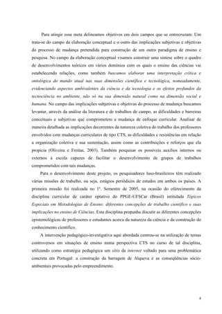 Para atingir essa meta delineamos objetivos em dois campos que se entrecruzam. Um 
trata-se do campo da elaboração conceptual e o outro das implicações subjetivas e objetivas 
do processo de mudança pretendida para construção de um outro paradigma de ensino e 
pesquisa. No campo da elaboração conceptual visamos construir uma síntese sobre o quadro 
de desenvolvimentos teóricos em vários domínios com os quais o ensino das ciências vai 
estabelecendo relações, como também buscamos elaborar uma interpretação crítica e 
ontológica do mundo atual nas suas dimensões científica e tecnológica, nomeadamente, 
evidenciando aspectos ambivalentes da ciência e da tecnologia e os efeitos profundos da 
tecnociência no ambiente, não só na sua dimensão natural como na dimensão social e 
humana. No campo das implicações subjetivas e objetivas do processo de mudança buscamos 
levantar, através da análise da literatura e de trabalhos de campo, as dificuldades e barreiras 
conceituais e subjetivas que comprometem a mudança de enfoque curricular. Analisar de 
maneira detalhada as implicações decorrentes da natureza coletiva do trabalho dos professores 
envolvidos com mudanças curriculares de tipo CTS, as dificuldades e resistências em relação 
a organização coletiva e sua sustentação, assim como as contribuições e reforços que ela 
propicia (Oliveira e Freitas, 2003). Também pesquisar os possíveis auxílios internos ou 
externos à escola capazes de facilitar o desenvolvimento de grupos de trabalhos 
comprometidos com tais mudanças. 
Para o desenvolvimento deste projeto, os pesquisadores luso-brasileiros têm realizado 
várias missões de trabalho, ou seja, estágios periódicos de estudos em ambos os países. A 
primeira missão foi realizada no 1º. Semestre de 2005, na ocasião do oferecimento da 
disciplina curricular de caráter optativo do PPGE-UFSCar (Brasil) intitulada Tópicos 
Especiais em Metodologias de Ensino: diferentes concepções de trabalho científico e suas 
implicações no ensino de Ciências. Esta disciplina propunha discutir as diferentes concepções 
epistemológicas de professores e estudantes acerca da natureza da ciência e da construção do 
conhecimento científico. 
A intervenção pedagógico-investigativa aqui abordada centrou-se na utilização de temas 
controversos em situações de ensino numa perspectiva CTS no curso de tal disciplina, 
utilizando como estratégia pedagógica um sítio da internet voltado para uma problemática 
concreta em Portugal: a construção da barragem de Alqueva e as conseqüências sócio-ambientais 
4 
provocadas pelo empreendimento. 
 