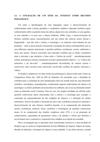 2.1. A UTILIZAÇÃO DE UM SÍTIO DA INTERNET COMO RECURSO 
PEDAGÓGICO 
Tal como a aprendizagem de uma linguagem requer o desenvolvimento de 
conhecimentos sobre a forma, gramática e vocabulário, também a educação científica requer 
conhecimentos sobre os grandes temas da ciência, alguns dos seus conteúdos, os seus agentes, 
os seus métodos e os seus usos e abusos (Osborne, 2000). Logo, o desenvolvimento da 
literacia científica passa, necessariamente, por um ensino das ciências menos factual e 
fragmentado – que não isole a ciência, a tecnologia e os contextos sócio-culturais da sua 
produção – onde se possa discutir criticamente a produção da ciência contemporânea com os 
seus diferentes aspectos processuais e questões políticas, econômicas, sociais, ambientais e 
éticas que suscita. Torna-se necessária uma educação científica que os alunos considerem 
atual e relevante e que minimize o fosso entre a “ciência da escola” – metodologicamente 
restrita, marcada por certezas, meramente racional e pretensamente objetiva – e a “ciência dos 
noticiários e do dia-a-dia” – metodologicamente diversificada, de carácter incerto e 
controverso, tanto racional como emocional, envolvendo conflitos de opinião, interesses e 
valores. 
O BioQuest (disponível em http://nonio.eses.pt/bioquest/), desenvolvido pelo Centro de 
Competência Nónio Sec. XXI da ESE de Santarém, foi concebido com a finalidade de 
contribuir para a construção de uma interpretação crítica do mundo atual nas suas dimensões 
científica e tecnológica, nomeadamente, evidenciando aspectos ambivalentes da ciência e da 
tecnologia e os efeitos profundos da tecnociência no ambiente, não só na sua dimensão natural 
como na dimensão social e humana. Para tal, este sítio propõe atividades de reflexão sobre 
questões controversas atuais relacionadas com a ciência e a tecnologia (por exemplo: a 
construção do empreendimento de fins múltiplos de Alqueva e a utilização de células 
estaminais). Através da análise e discussão de casos reais e polêmicos procura-se estimular o 
desenvolvimento de uma literacia científica baseada: a) na compreensão das dimensões 
sociais, econômicas, políticas, éticas, científicas e tecnológicas de questões controversas 
atuais; b) na compreensão das relações complexas entre CTS; e c) na promoção de 
conhecimentos, capacidades de pensamento crítico e de atitudes e valores que facilitem o 
envolvimento ativo, construtivo e responsável dos cidadãos na evolução da sociedade. 
Para a investigação que se apresenta nesta comunicação recorreu-se a uma atividade do 
BioQuest que se centra no Empreendimento de Fins Múltiplos de Alqueva. Depois de muitas 
décadas de indecisão, a barragem de Alqueva é uma realidade. A sua altura máxima, contada 
5 
 