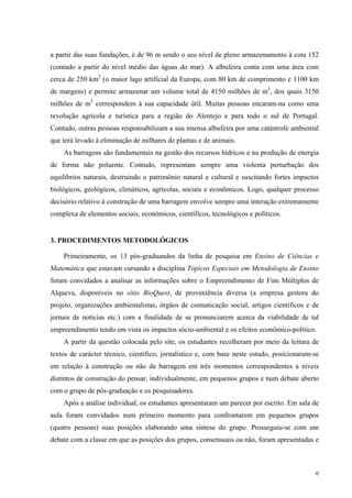 a partir das suas fundações, é de 96 m sendo o seu nível de pleno armazenamento à cota 152 
(contado a partir do nível médio das águas do mar). A albufeira conta com uma área com 
cerca de 250 km2 (o maior lago artificial da Europa, com 80 km de comprimento e 1100 km 
de margens) e permite armazenar um volume total de 4150 milhões de m3, dos quais 3150 
milhões de m3 correspondem à sua capacidade útil. Muitas pessoas encaram-na como uma 
revolução agrícola e turística para a região do Alentejo e para todo o sul de Portugal. 
Contudo, outras pessoas responsabilizam a sua imensa albufeira por uma catástrofe ambiental 
que terá levado à eliminação de milhares de plantas e de animais. 
As barragens são fundamentais na gestão dos recursos hídricos e na produção de energia 
de forma não poluente. Contudo, representam sempre uma violenta perturbação dos 
equilíbrios naturais, destruindo o patrimônio natural e cultural e suscitando fortes impactos 
biológicos, geológicos, climáticos, agrícolas, sociais e econômicos. Logo, qualquer processo 
decisório relativo à construção de uma barragem envolve sempre uma interação extremamente 
complexa de elementos sociais, econômicos, científicos, tecnológicos e políticos. 
6 
3. PROCEDIMENTOS METODOLÓGICOS 
Primeiramente, os 13 pós-graduandos da linha de pesquisa em Ensino de Ciências e 
Matemática que estavam cursando a disciplina Tópicos Especiais em Metodologia de Ensino 
foram convidados a analisar as informações sobre o Empreendimento de Fins Múltiplos de 
Alqueva, disponíveis no sítio BioQuest, de proveniência diversa (a empresa gestora do 
projeto, organizações ambientalistas, órgãos de comunicação social, artigos científicos e de 
jornais de notícias etc.) com a finalidade de se pronunciarem acerca da viabilidade de tal 
empreendimento tendo em vista os impactos sócio-ambiental e os efeitos econômico-político. 
A partir da questão colocada pelo site, os estudantes recolheram por meio da leitura de 
textos de carácter técnico, científico, jornalístico e, com base neste estudo, posicionaram-se 
em relação à construção ou não da barragem em três momentos correspondentes a níveis 
distintos de construção do pensar, individualmente, em pequenos grupos e num debate aberto 
com o grupo de pós-graduação e os pesquisadores. 
Após a análise individual, os estudantes apresentaram um parecer por escrito. Em sala de 
aula foram convidados num primeiro momento para confrontarem em pequenos grupos 
(quatro pessoas) suas posições elaborando uma síntese do grupo. Prosseguiu-se com um 
debate com a classe em que as posições dos grupos, consensuais ou não, foram apresentadas e 
 
