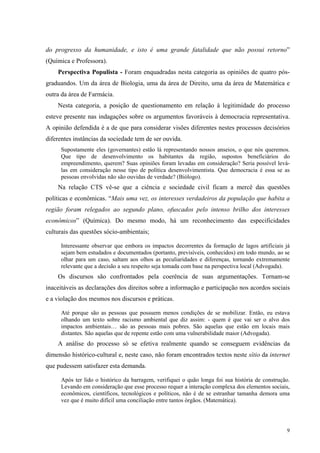 do progresso da humanidade, e isto é uma grande fatalidade que não possui retorno” 
(Química e Professora). 
Perspectiva Populista - Foram enquadradas nesta categoria as opiniões de quatro pós-graduandos. 
Um da área de Biologia, uma da área de Direito, uma da área de Matemática e 
9 
outra da área de Farmácia. 
Nesta categoria, a posição de questionamento em relação à legitimidade do processo 
esteve presente nas indagações sobre os argumentos favoráveis à democracia representativa. 
A opinião defendida é a de que para considerar visões diferentes nestes processos decisórios 
diferentes instâncias da sociedade tem de ser ouvida. 
Supostamente eles (governantes) estão lá representando nossos anseios, o que nós queremos. 
Que tipo de desenvolvimento os habitantes da região, supostos beneficiários do 
empreendimento, querem? Suas opiniões foram levadas em consideração? Seria possível levá-las 
em consideração nesse tipo de política desenvolvimentista. Que democracia é essa se as 
pessoas envolvidas não são ouvidas de verdade? (Biólogo). 
Na relação CTS vê-se que a ciência e sociedade civil ficam a mercê das questões 
políticas e econômicas. “Mais uma vez, os interesses verdadeiros da população que habita a 
região foram relegados ao segundo plano, ofuscados pelo intenso brilho dos interesses 
econômicos” (Química). Do mesmo modo, há um reconhecimento das especificidades 
culturais das questões sócio-ambientais; 
Interessante observar que embora os impactos decorrentes da formação de lagos artificiais já 
sejam bem estudados e documentados (portanto, previsíveis, conhecidos) em todo mundo, ao se 
olhar para um caso, saltam aos olhos as peculiaridades e diferenças, tornando extremamente 
relevante que a decisão a seu respeito seja tomada com base na perspectiva local (Advogada). 
Os discursos são confrontados pela coerência de suas argumentações. Tornam-se 
inaceitáveis as declarações dos direitos sobre a informação e participação nos acordos sociais 
e a violação dos mesmos nos discursos e práticas. 
Até porque são as pessoas que possuem menos condições de se mobilizar. Então, eu estava 
olhando um texto sobre racismo ambiental que diz assim: - quem é que vai ser o alvo dos 
impactos ambientais… são as pessoas mais pobres. São aquelas que estão em locais mais 
distantes. São aquelas que de repente estão com uma vulnerabilidade maior (Advogada). 
A análise do processo só se efetiva realmente quando se conseguem evidências da 
dimensão histórico-cultural e, neste caso, não foram encontrados textos neste sítio da internet 
que pudessem satisfazer esta demanda. 
Após ter lido o histórico da barragem, verifiquei o quão longa foi sua história de construção. 
Levando em consideração que esse processo requer a interação complexa dos elementos sociais, 
econômicos, científicos, tecnológicos e políticos, não é de se estranhar tamanha demora uma 
vez que é muito difícil uma conciliação entre tantos órgãos. (Matemática). 
 
