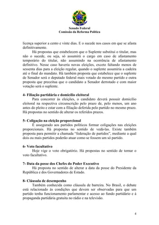 Senado Federal
                        Comissão da Reforma Política


licença superior a cento e vinte dias. E o sucede nos casos em que se afasta
definitivamente.
       Há propostas que estabelecem que o Suplente substitui o titular, mas
não o sucede, ou seja, só assumirá o cargo em caso de afastamento
temporário do titular, não assumindo na ocorrência de afastamento
definitivo. Nesse caso haveria novas eleições, exceto faltando menos de
sessenta dias para a eleição regular, quando o suplente assumiria a cadeira
até o final do mandato. Há também proposta que estabelece que o suplente
de Senador será o deputado federal mais votado do mesmo partido e outra
proposta que preceitua que o candidato a Senador derrotado e com maior
votação será o suplente.

4- Filiação partidária e domicílio eleitoral
       Para concorrer às eleições, o candidato deverá possuir domicílio
eleitoral na respectiva circunscrição pelo prazo de, pelo menos, um ano
antes do pleito e estar com a filiação deferida pelo partido no mesmo prazo.
Há propostas no sentido de alterar os referidos prazos.

5- Coligação na eleição proporcional
      É assegurado aos partidos políticos formar coligações nas eleições
proporcionais. Há propostas no sentido de vedá-las. Existe também
proposta para permitir a chamada “federação de partidos”, mediante a qual
dois ou mais partidos poderão atuar como se fossem um só partido.

6- Voto facultativo
      Hoje vige o voto obrigatório. Há propostas no sentido de tornar o
voto facultativo.

7- Data da posse dos Chefes do Poder Executivo
      Há proposta no sentido de alterar a data da posse do Presidente da
República e dos Governadores de Estado.

8- Cláusula de desempenho
      Também conhecida como cláusula de barreira. No Brasil, o debate
está relacionado às condições que devem ser observadas para que um
partido tenha funcionamento parlamentar e acesso ao fundo partidário e à
propaganda partidária gratuita no rádio e na televisão.



                                                                          4
 