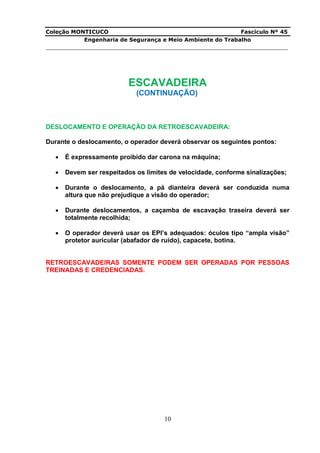 Coleção MONTICUCO Fascículo Nº 45
Engenharia de Segurança e Meio Ambiente do Trabalho
___________________________________________________________________________
10
ESCAVADEIRA
(CONTINUAÇÃO)
DESLOCAMENTO E OPERAÇÃO DA RETROESCAVADEIRA:
Durante o deslocamento, o operador deverá observar os seguintes pontos:
 É expressamente proibido dar carona na máquina;
 Devem ser respeitados os limites de velocidade, conforme sinalizações;
 Durante o deslocamento, a pá dianteira deverá ser conduzida numa
altura que não prejudique a visão do operador;
 Durante deslocamentos, a caçamba de escavação traseira deverá ser
totalmente recolhida;
 O operador deverá usar os EPI’s adequados: óculos tipo “ampla visão”
protetor auricular (abafador de ruído), capacete, botina.
RETROESCAVADEIRAS SOMENTE PODEM SER OPERADAS POR PESSOAS
TREINADAS E CREDENCIADAS.
 