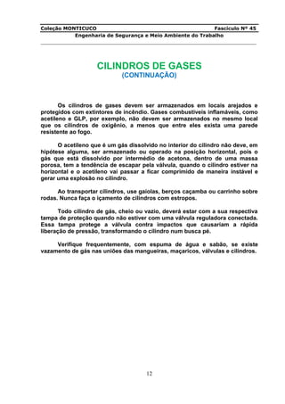 Coleção MONTICUCO Fascículo Nº 45
Engenharia de Segurança e Meio Ambiente do Trabalho
___________________________________________________________________________
12
CILINDROS DE GASES
(CONTINUAÇÃO)
Os cilindros de gases devem ser armazenados em locais arejados e
protegidos com extintores de incêndio. Gases combustíveis inflamáveis, como
acetileno e GLP, por exemplo, não devem ser armazenados no mesmo local
que os cilindros de oxigênio, a menos que entre eles exista uma parede
resistente ao fogo.
O acetileno que é um gás dissolvido no interior do cilindro não deve, em
hipótese alguma, ser armazenado ou operado na posição horizontal, pois o
gás que está dissolvido por intermédio de acetona, dentro de uma massa
porosa, tem a tendência de escapar pela válvula, quando o cilindro estiver na
horizontal e o acetileno vai passar a ficar comprimido de maneira instável e
gerar uma explosão no cilindro.
Ao transportar cilindros, use gaiolas, berços caçamba ou carrinho sobre
rodas. Nunca faça o içamento de cilindros com estropos.
Todo cilindro de gás, cheio ou vazio, deverá estar com a sua respectiva
tampa de proteção quando não estiver com uma válvula reguladora conectada.
Essa tampa protege a válvula contra impactos que causariam a rápida
liberação de pressão, transformando o cilindro num busca pé.
Verifique frequentemente, com espuma de água e sabão, se existe
vazamento de gás nas uniões das mangueiras, maçaricos, válvulas e cilindros.
 