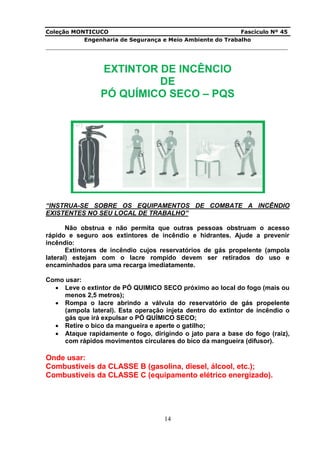 Coleção MONTICUCO Fascículo Nº 45
Engenharia de Segurança e Meio Ambiente do Trabalho
___________________________________________________________________________
14
EXTINTOR DE INCÊNCIO
DE
PÓ QUÍMICO SECO – PQS
“INSTRUA-SE SOBRE OS EQUIPAMENTOS DE COMBATE A INCÊNDIO
EXISTENTES NO SEU LOCAL DE TRABALHO”
Não obstrua e não permita que outras pessoas obstruam o acesso
rápido e seguro aos extintores de incêndio e hidrantes. Ajude a prevenir
incêndio:
Extintores de incêndio cujos reservatórios de gás propelente (ampola
lateral) estejam com o lacre rompido devem ser retirados do uso e
encaminhados para uma recarga imediatamente.
Como usar:
 Leve o extintor de PÓ QUIMICO SECO próximo ao local do fogo (mais ou
menos 2,5 metros);
 Rompa o lacre abrindo a válvula do reservatório de gás propelente
(ampola lateral). Esta operação injeta dentro do extintor de incêndio o
gás que irá expulsar o PÓ QUÍMICO SECO;
 Retire o bico da mangueira e aperte o gatilho;
 Ataque rapidamente o fogo, dirigindo o jato para a base do fogo (raiz),
com rápidos movimentos circulares do bico da mangueira (difusor).
Onde usar:
Combustíveis da CLASSE B (gasolina, diesel, álcool, etc.);
Combustíveis da CLASSE C (equipamento elétrico energizado).
 