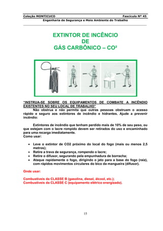 Coleção MONTICUCO Fascículo Nº 45
Engenharia de Segurança e Meio Ambiente do Trabalho
___________________________________________________________________________
15
EXTINTOR DE INCÊNCIO
DE
GÁS CARBÔNICO – CO²
“INSTRUA-SE SOBRE OS EQUIPAMENTOS DE COMBATE A INCÊNDIO
EXISTENTES NO SEU LOCAL DE TRABALHO”
Não obstrua e não permita que outras pessoas obstruam o acesso
rápido e seguro aos extintores de incêndio e hidrantes. Ajude a prevenir
incêndio:
Extintores de incêndio que tenham perdido mais de 10% de seu peso, ou
que estejam com o lacre rompido devem ser retirados do uso e encaminhado
para uma recarga imediatamente.
Como usar:
 Leve o extintor de CO2 próximo do local do fogo (mais ou menos 2,5
metros);
 Retire a trava de segurança, rompendo o lacre;
 Retire o difusor, segurando pela empunhadura de borracha;
 Ataque rapidamente o fogo, dirigindo o jato para a base do fogo (raiz),
com rápidos movimentos circulares do bico da mangueira (difusor).
Onde usar:
Combustíveis da CLASSE B (gasolina, diesel, álcool, etc.);
Combustíveis da CLASSE C (equipamento elétrico energizado).
 