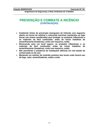 Coleção MONTICUCO Fascículo Nº 45
Engenharia de Segurança e Meio Ambiente do Trabalho
___________________________________________________________________________
17
PREVENÇÃO E COMBATE A INCÊNCIO
(CONTINUAÇÃO)
 Instalando linhas de prevenção (mangueira de hidrante com esguicho
aberto em forma de neblina) e colocando barreiras resistentes ao fogo
(lonas anti chama umedecidas) para proteger os produtos inflamáveis e
os materiais de fácil combustão, antes de iniciar trabalhos de
esmerilhamento (lixadeiras), corte com maçarico, solda;
 Removendo para um local seguro, os produtos inflamáveis e os
materiais de fácil combustão, antes de iniciar trabalhos de
esmerilhamento (lixadeiras), corte com maçarico, solda;
 Não permitindo a existência de instalações elétricas em mal estado de
conservação ou de uso;
 Mantendo um extintor de incêndio próximo dos locais onde haverá uso
de fogo, calor, esmerilhadeiras, solda e corte.
 