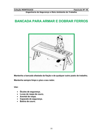 Coleção MONTICUCO Fascículo Nº 45
Engenharia de Segurança e Meio Ambiente do Trabalho
___________________________________________________________________________
18
BANCADA PARA ARMAR E DOBRAR FERROS
Mantenha a bancada afastada da fiação e de qualquer outro posto de trabalho.
Mantenha sempre limpo o piso a seu redor.
Use:
 Óculos de segurança.
 Luvas de raspa de couro.
 Avental de raspa.
 Capacete de segurança.
 Botina de couro.
 