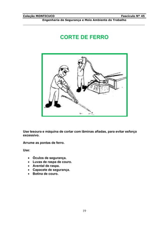 Coleção MONTICUCO Fascículo Nº 45
Engenharia de Segurança e Meio Ambiente do Trabalho
___________________________________________________________________________
19
CORTE DE FERRO
Use tesoura e máquina de cortar com lâminas afiadas, para evitar esforço
excessivo.
Arrume as pontas de ferro.
Use:
 Óculos de segurança.
 Luvas de raspa de couro.
 Avental de raspa.
 Capacete de segurança.
 Botina de couro.
 