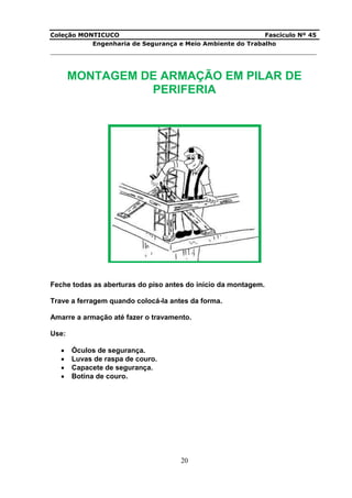 Coleção MONTICUCO Fascículo Nº 45
Engenharia de Segurança e Meio Ambiente do Trabalho
___________________________________________________________________________
20
MONTAGEM DE ARMAÇÃO EM PILAR DE
PERIFERIA
Feche todas as aberturas do piso antes do início da montagem.
Trave a ferragem quando colocá-la antes da forma.
Amarre a armação até fazer o travamento.
Use:
 Óculos de segurança.
 Luvas de raspa de couro.
 Capacete de segurança.
 Botina de couro.
 