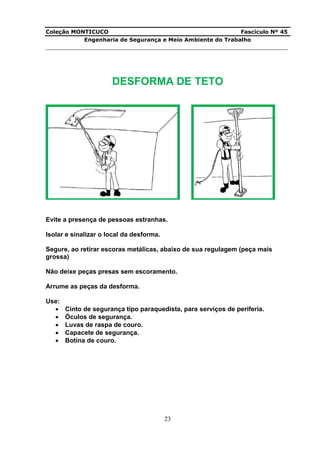 Coleção MONTICUCO Fascículo Nº 45
Engenharia de Segurança e Meio Ambiente do Trabalho
___________________________________________________________________________
23
DESFORMA DE TETO
Evite a presença de pessoas estranhas.
Isolar e sinalizar o local da desforma.
Segure, ao retirar escoras metálicas, abaixo de sua regulagem (peça mais
grossa)
Não deixe peças presas sem escoramento.
Arrume as peças da desforma.
Use:
 Cinto de segurança tipo paraquedista, para serviços de periferia.
 Óculos de segurança.
 Luvas de raspa de couro.
 Capacete de segurança.
 Botina de couro.
 