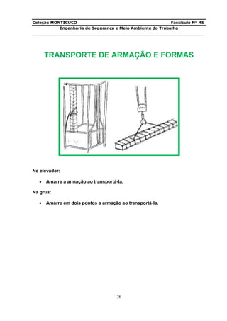 Coleção MONTICUCO Fascículo Nº 45
Engenharia de Segurança e Meio Ambiente do Trabalho
___________________________________________________________________________
26
TRANSPORTE DE ARMAÇÃO E FORMAS
No elevador:
 Amarre a armação ao transportá-la.
Na grua:
 Amarre em dois pontos a armação ao transportá-la.
 