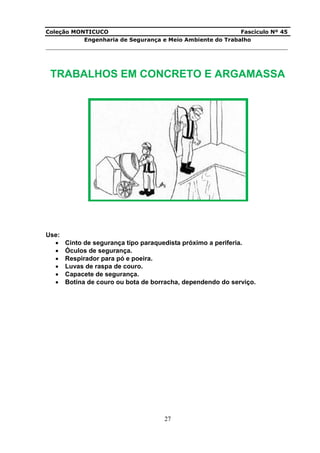 Coleção MONTICUCO Fascículo Nº 45
Engenharia de Segurança e Meio Ambiente do Trabalho
___________________________________________________________________________
27
TRABALHOS EM CONCRETO E ARGAMASSA
Use:
 Cinto de segurança tipo paraquedista próximo a periferia.
 Óculos de segurança.
 Respirador para pó e poeira.
 Luvas de raspa de couro.
 Capacete de segurança.
 Botina de couro ou bota de borracha, dependendo do serviço.
 