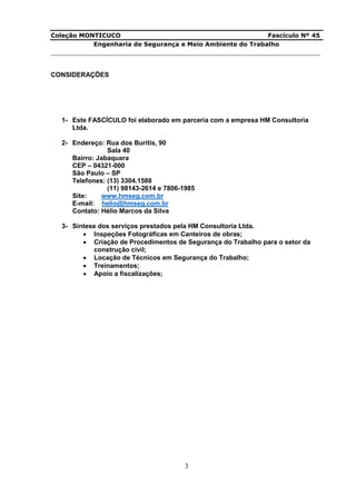 Coleção MONTICUCO Fascículo Nº 45
Engenharia de Segurança e Meio Ambiente do Trabalho
___________________________________________________________________________
3
CONSIDERAÇÕES
1- Este FASCÍCULO foi elaborado em parceria com a empresa HM Consultoria
Ltda.
2- Endereço: Rua dos Buritis, 90
Sala 40
Bairro: Jabaquara
CEP – 04321-000
São Paulo – SP
Telefones: (13) 3304.1588
(11) 98143-2614 e 7806-1985
Site: www.hmseg.com.br
E-mail: helio@hmseg.com.br
Contato: Hélio Marcos da Silva
3- Síntese dos serviços prestados pela HM Consultoria Ltda.
 Inspeções Fotográficas em Canteiros de obras;
 Criação de Procedimentos de Segurança do Trabalho para o setor da
construção civil;
 Locação de Técnicos em Segurança do Trabalho;
 Treinamentos;
 Apoio a fiscalizações;
 