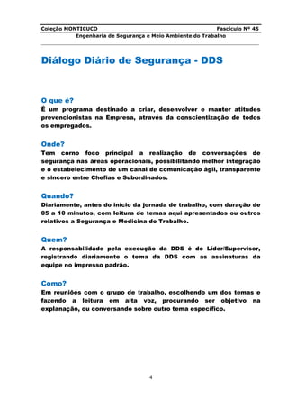 Coleção MONTICUCO Fascículo Nº 45
Engenharia de Segurança e Meio Ambiente do Trabalho
___________________________________________________________________________
4
Diálogo Diário de Segurança - DDS
O que é?
É um programa destinado a criar, desenvolver e manter atitudes
prevencionistas na Empresa, através da conscientização de todos
os empregados.
Onde?
Tem corno foco principal a realização de conversações de
segurança nas áreas operacionais, possibilitando melhor integração
e o estabelecimento de um canal de comunicação ágil, transparente
e sincero entre Chefias e Subordinados.
Quando?
Diariamente, antes do início da jornada de trabalho, com duração de
05 a 10 minutos, com leitura de temas aqui apresentados ou outros
relativos a Segurança e Medicina do Trabalho.
Quem?
A responsabilidade pela execução da DDS é do Líder/Supervisor,
registrando diariamente o tema da DDS com as assinaturas da
equipe no impresso padrão.
Como?
Em reuniões com o grupo de trabalho, escolhendo um dos temas e
fazendo a leitura em alta voz, procurando ser objetivo na
explanação, ou conversando sobre outro tema específico.
 