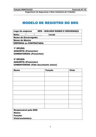 Coleção MONTICUCO Fascículo Nº 45
Engenharia de Segurança e Meio Ambiente do Trabalho
___________________________________________________________________________
5
MODELO DE REGISTRO DO DDS
Logo da empresa DDS – DIÁLOGO DIÁRIO E SEGURANÇA
Data:______ /________/________ Local:
Nome do Encarregado:
Nome do Mestre
EMPRESA ou CONTRATADA:
1ª OPÇÃO:
ASSUNTO: (Preencher)
COMENTÁRIOS: (Preencher)
2ª OPÇÃO:
ASSUNTO: (Preencher)
COMENTÁRIOS: (Vide documento anexo)
Nome Função Visto
Responsável pelo DDS
Nome:
Função:
Visto/assinatura:
 
