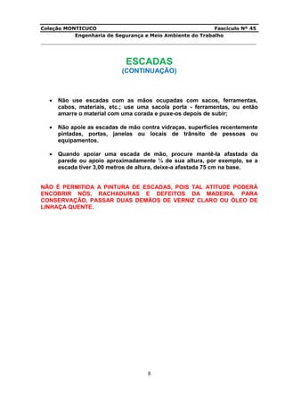 Coleção MONTICUCO Fascículo Nº 45
Engenharia de Segurança e Meio Ambiente do Trabalho
___________________________________________________________________________
8
ESCADAS
(CONTINUAÇÃO)
 Não use escadas com as mãos ocupadas com sacos, ferramentas,
cabos, materiais, etc.; use uma sacola porta - ferramentas, ou então
amarre o material com uma corada e puxe-os depois de subir;
 Não apoie as escadas de mão contra vidraças, superfícies recentemente
pintadas, portas, janelas ou locais de trânsito de pessoas ou
equipamentos.
 Quando apoiar uma escada de mão, procure mantê-la afastada da
parede ou apoio aproximadamente ¼ de sua altura, por exemplo, se a
escada tiver 3,00 metros de altura, deixe-a afastada 75 cm na base.
NÃO É PERMITIDA A PINTURA DE ESCADAS, POIS TAL ATITUDE PODERÁ
ENCOBRIR NÓS, RACHADURAS E DEFEITOS DA MADEIRA. PARA
CONSERVAÇÃO, PASSAR DUAS DEMÃOS DE VERNIZ CLARO OU ÓLEO DE
LINHAÇA QUENTE.
 