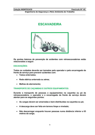 Coleção MONTICUCO Fascículo Nº 45
Engenharia de Segurança e Meio Ambiente do Trabalho
___________________________________________________________________________
9
ESCAVADEIRA
Os pontos básicos de prevenção de acidentes com retroescavadeiras estão
relacionados a seguir:
ESCAVAÇÕES:
Todos os cuidados deverão ser tomados pelo operador e pelo encarregado da
frente de serviço para prevenir acidentes com:
 Tubos enterrados;
 Rede elétrica enterrada ou aérea;
 Malhas de aterramento;
TRANSPORTE DE CAÇAMBAS E OUTROS EQUIPAMENTOS:
Durante o transporte de pessoas e equipamentos na caçamba ou pá da
retroescavadeira, o operador e o encarregado da frente de serviço devem
atentar para os seguintes pontos:
 As cargas devem ser amarradas e bem distribuídas na caçamba ou pá;
 A descarga deve ser feita em terreno limpo e nivelado;
 Não descarregar enquanto houver pessoas numa distância inferior a 03
metros da carga;
 