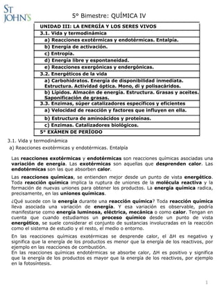 5° Bimestre: QUÍMICA IV
             UNIDAD III: LA ENERGÍA Y LOS SERES VIVOS
             3.1. Vida y termodinámica
               a) Reacciones exotérmicas y endotérmicas. Entalpía.
               b) Energía de activación.
               c) Entropía.
               d) Energía libre y espontaneidad.
               e) Reacciones exergónicas y endergónicas.
             3.2. Energéticos de la vida
               a) Carbohidratos. Energía de disponibilidad inmediata.
               Estructura. Actividad óptica. Mono, di y polisacáridos.
               b) Lípidos. Almacén de energía. Estructura. Grasas y aceites.
               Saponificación de grasas.
             3.3. Enzimas, súper catalizadores específicos y eficientes
               a) Velocidad de reacción y factores que influyen en ella.
              b) Estructura de aminoácidos y proteínas.
              c) Enzimas. Catalizadores biológicos.
             5° EXÁMEN DE PERÍODO
3.1. Vida y termodinámica
a) Reacciones exotérmicas y endotérmicas. Entalpía

 Las reacciones exotérmicas y endotérmicas son reacciones químicas asociadas una
 variación de energía. Las exotérmicas son aquellas que desprenden calor. Las
 endotérmicas son las que absorben calor.
 Las reacciones químicas, se entienden mejor desde un punto de vista energético.
 Toda reacción química implica la ruptura de uniones de la molécula reactiva y la
 formación de nuevas uniones para obtener los productos. La energía química radica,
 precisamente, en las uniones químicas.
 ¿Qué sucede con la energía durante una reacción química? Toda reacción química
 lleva asociada una variación de energía. Y esa variación es observable, podría
 manifestarse como energía luminosa, eléctrica, mecánica o como calor. Tengan en
 cuenta que cuando estudiamos un proceso químico desde un punto de vista
 energético, se suele considerar el conjunto de sustancias involucradas en la reacción
 como el sistema de estudio y el resto, el medio o entorno.
 En las reacciones químicas exotérmicas se desprende calor, el ΔH es negativo y
 significa que la energía de los productos es menor que la energía de los reactivos, por
 ejemplo en las reacciones de combustión.
 En las reacciones químicas endotérmicas se absorbe calor, ΔH es positivo y significa
 que la energía de los productos es mayor que la energía de los reactivos, por ejemplo
 en la fotosíntesis.



                                                                                    1
 