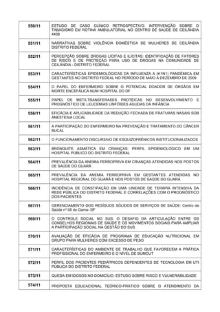 550/11 
ESTUDO DE CASO CLÍNICO RETROSPECTIVO: INTERVENÇÃO SOBRE O TABAGISMO EM ROTINA AMBULATORIAL NO CENTRO DE SAÚDE DE CEILÂNDIA 4408 
551/11 
NARRATIVAS SOBRE VIOLÊNCIA DOMÉSTICA DE MULHERES DE CEILÂNDIA DISTRITO FEDERAL 
552/11 
PERCEPÇÃO SOBRE DROGAS LÍCITAS E ILÍCITAS: IDENTIFICAÇÃO DE FATORES DE RISCO E DE PROTEÇÃO PARA USO DE DROGAS NA COMUNIDADE DE CEILÂNDIA - DISTRITO FEDERAL 
553/11 
CARACTERÍSTICAS EPIDEMIOLÓGICAS DA INFLUENZA A (H1N1) PANDÊMICA EM GESTANTES NO DISTRITO FEDEAL NO PERÍODO DE MAIO A DEZEMBRO DE 2009 
554/11 
O PAPEL DO ENFERMEIRO SOBRE O POTENCIAL DOADOR DE ÓRGÃOS EM MORTE ENCEFÁLICA NUM HOSPITAL DO DF 
555/11 
PAPEL DE METILTRANSFERASES PROTÉICAS NO DESENVOLVIMENTO E PROGNÓSTICO DE LEUCEMIAS LINFÓIDES AGUDAS DA INFÂNCIA 
556/11 
EFICÁCIA E APLICABILIDADE DA REDUÇÃO FECHADA DE FRATURAS NASAIS SOB ANESTESIA LOCAL 
561/11 
A PARTICIPAÇÃO DO ENFERMEIRO NA PREVENÇÃO E TRATAMENTO DO CÂNCER BUCAL 
562/11 
O FUNCIONAMENTO DISCURSIVO DE ESQUIZOFRÊNICOS INSTITUCIONALIZADOS 
563/11 
BRONQUITE ASMÁTICA EM CRIANÇAS: PERFIL EPIDEMIOLÓGICO EM UM HOSPITAL PÚBLICO DO DISTRITO FEDERAL 
564/11 
PREVALÊNCIA DA ANEMIA FERROPRIVA EM CRIANÇAS ATENDIDAS NOS POSTOS DE SAÚDE DO GUARÁ 
565/11 
PREVALÊNCIA DA ANEMIA FERROPRIVA EM GESTANTES ATENDIDAS NO HOSPITAL REGIONAL DO GUARÁ E NOS POSTOS DE SAÚDE DO GUARÁ 
566/11 
INCIDÊNCIA DE CONSTIPAÇÃO EM UMA UNIDADE DE TERAPIA INTENSIVA DA REDE PÚBLICA DO DISTRITO FEDERAL E CORRELAÇÕES COM O PROGNÓSTICO DOS PACIENTES 
567/11 
GERENCIAMENTO DOS RESÍDUOS SÓLIDOS DE SERVIÇOS DE SAÚDE: Centro de Saúde nº 08 do Gama- DF 
569/11 
O CONTROLE SOCIAL NO SUS: O DESAFIO DA ARTICULAÇÃO ENTRE OS CONSELHOS REGIONAIS DE SAÚDE E OS MOVIMENTOS SOCIAIS PARA AMPLIAR A PARTICIPAÇÃO SOCIAL NA GESTÃO DO SUS 
570/11 
AVALIAÇÃO DE EFICÁCIA DE PROGRAMA DE EDUCAÇÃO NUTRICIONAL EM GRUPO PARA MULHERES COM EXCESSO DE PESO 
571/11 
CARACTERÍSTICAS DO AMBIENTE DE TRABALHO QUE FAVORECEM A PRÁTICA PROFISSIONAL DO ENFERMEIRO E O NÍVEL DE BUMOUT 
572/11 
PERFIL DOS PACIENTES PEDIÁTRICOS DEPENDENTES DE TECNOLOGIA EM UTI PÚBLICA DO DISTRITO FEDERAL 
573/11 
QUEDA EM IDOSOS NO DOMICÍLIO: ESTUDO SOBRE RISCO E VULNERABILIDADE 
574/11 
PROPOSTA EDUCACIONAL TEÓRICO-PRÁTICO SOBRE O ATENDIMENTO DA  