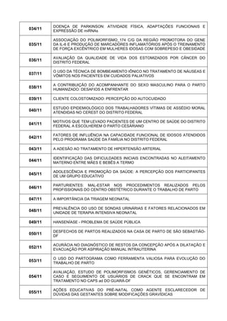 034/11 
DOENÇA DE PARKINSON: ATIVIDADE FÍSICA, ADAPTAÇÕES FUNCIONAIS E EXPRESSÃO DE miRNAs 
035/11 
ASSOCIAÇÃO DO POLIMORFISMO_174 C/G DA REGIÃO PROMOTORA DO GENE DA IL-6 E PRODUÇÃO DE MARCADORES INFLAMATÓRIOS APÓS O TREINAMENTO DE FORÇA EXCÊNTRICO EM MULHERES IDOSAS COM SOBREPESO E OBESIDADE 
036/11 
AVALIAÇÃO DA QUALIDADE DE VIDA DOS ESTOMIZADOS POR CÂNCER DO DISTRITO FEDERAL 
037/11 
O USO DA TÉCNICA DE BOMBEAMENTO IÔNICO NO TRATAMENTO DE NÁUSEAS E VÔMITOS NOS PACIENTES EM CUIDADOS PALIATIVOS 
038/11 
A CONTRIBUIÇÃO DO ACOMPANHANTE DO SEXO MASCULINO PARA O PARTO HUMANIZADO: DESAFIOS A ENFRENTAR 
039/11 
CLIENTE COLOSTOMIZADO: PERCEPÇÃO DO AUTOCUIDADO 
040/11 
ESTUDO EPIDEMIOLÓGICO DOS TRABALHADORES VÍTIMAS DE ASSÉDIO MORAL ATENDIDAS NO CEREST DO DISTRITO FEDERAL 
041/11 
MOTIVOS QUE TEM LEVADO PACIENTES DE UM CENTRO DE SAÚDE DO DISTRITO FEDERAL A ESCOLHEREM O PARTO CESÁRIANO 
042/11 
FATORES DE INFLUÊNCIA NA CAPACIDADE FUNCIONAL DE IDOSOS ATENDIDOS PELO PROGRAMA SAÚDE DA FAMÍLIA NO DISTRITO FEDERAL 
043/11 
A ADESÃO AO TRATAMENTO DE HIPERTENSÃO ARTERIAL 
044/11 
IDENTIFICAÇÃO DAS DIFICULDADES INICIAIS ENCONTRADAS NO ALEITAMENTO MATERNO ENTRE MÃES E BEBÊS A TERMO 
045/11 
ADOLESCÊNCIA E PROMOÇÃO DA SAÚDE: A PERCEPÇÃO DOS PARTICIPANTES DE UM GRUPO EDUCATIVO 
046/11 
PARTURIENTES: MAL-ESTAR NOS PROCEDIMENTOS REALIZADOS PELOS PROFISSIONAIS DO CENTRO OBSTÉTRICO DURANTE O TRABALHO DE PARTO 
047/11 
A IMPORTÂNCIA DA TRIAGEM NEONATAL 
048/11 
PREVALÊNCIA DO USO DE SONDAS URINÁRIAS E FATORES RELACIONADOS EM UNIDADE DE TERAPIA INTENSIVA NEONATAL 
049/11 
HANSENÍASE - PROBLEMA DE SAÚDE PÚBLICA 
050/11 
DESFECHOS DE PARTOS REALIZADOS NA CASA DE PARTO DE SÃO SEBASTIÃO- DF 
052/11 
ACURÁCIA NO DIAGNÓSTICO DE RESTOS DA CONCEPÇÃO APÓS A DILATAÇÃO E EVACUAÇÃO POR ASPIRAÇÃO MANUAL INTRAUTERINA 
053/11 
O USO DO PARTOGRAMA COMO FERRAMENTA VALIOSA PARA EVOLUÇÃO DO TRABALHO DE PARTO 
054/11 
AVALIAÇÃO, ESTUDO DE POLIMORFISMOS GENÉTICOS, GERENCIAMENTO DE CASO E SEGUIMENTO DE USUÁRIOS DE CRACK QUE SE ENCONTRAM EM TRATAMENTO NO CAPS ad DO GUARÁ-DF 
055/11 
AÇÕES EDUCATIVAS DO PRÉ-NATAL COMO AGENTE ESCLARECEDOR DE DÚVIDAS DAS GESTANTES SOBRE MODIFICAÇÕES GRAVÍDICAS  