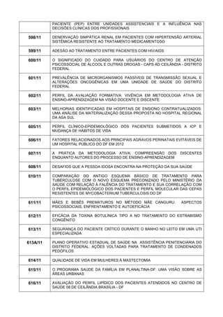 PACIENTE (PEP) ENTRE UNIDADES ASSISTENCIAIS E A INFLUÊNCIA NAS DECISÕES CLÍNICAS DOS PROFISSIONAIS 
598/11 
DENERVAÇÃO SIMPÁTICA RENAL EM PACIENTES COM HIPERTENSÃO ARTERIAL SISTÊMICA RESISTENTE AO TRATAMENTO MEDICAMENTOSO 
599/11 
ADESÃO AO TRATAMENTO ENTRE PACIENTES COM HIV/AIDS 
600/11 
O SIGNIFICADO DO CUIDADO PARA USUÁRIOS DO CENTRO DE ATENÇÃO PSICOSSOCIAL DE ÁLCOOL E OUTRAS DROGAS - CAPS AD CEILÂNDIA - DISTRITO FEDERAL 
601/11 
PREVALÊNCIA DE MICRORGANISMOS PASSÍVEIS DE TRANSMISSÃO SEXUAL E ALTERAÇÕES ONCOGÊNICAS EM UMA UNIDADE DE SAÚDE DO DISTRITO FEDERAL 
602/11 
PERFIL DA AVALIAÇÃO FORMATIVA: VIVÊNCIA EM METODOLOGIA ATIVA DE ENSINO-APRENDIZAGEM NA VISÃO DOCENTE E DISCENTE 
603/11 
MELHORIAS IDENTIFICADAS EM HOSPITAIS DE ENSIONO CONTRATUALIZADOS: UMA ANÁLISE DA MATERIALIZAÇÃO DESSA PROPOSTA NO HOSPITAL REGIONAL DA ASA SUL 
605/11 
PERFIL CLÍNICO-EPIDEMIOLÓGICO DOS PACIENTES SUBMETIDOS A ICP E MUDANÇA DE HÁBITOS DE VIDA 
606/11 
FATORES RELACIONADOS AOS PRINCIPAIS AGRAVOS PERINATAIS EVITÁVEIS DE UM HOSPITAL PÚBLICO DO DF EM 2012 
607/11 
A PRÁTICA DA METODOLOGIA ATIVA: COMPREENSÃO DOS DISCENTES ENQUANTO AUTORES DO PROCESSO DE ENSINO-APRENDIZAGEM 
608/11 
DESAFIOS QUE A PESSOA IDOSA ENCONTRA NA PROTEÇÃO DA SUA SAÚDE 
610/11 
COMPARAÇÃO DO ANTIGO ESQUEMA BÁSICO DE TRATAMENTO PARA TUBERCULOSE COM O NOVO ESQUEMA PRECONIZADO PELO MINISTÉRIO DA SAÚDE COM RELAÇÃO À FALÊNCIA DO TRATAMENTO E SUA CORRELAÇÃO COM O PERFIL EPIDEMIOLÓGICO DOS PACIENTES E PERFIL MOLECULAR DAS CEPAS RESISTENTES DE MYCOBACTERIUM TUBERCULOSIS DO DF 
611/11 
MÃES E BEBÊS PREMATUROS NO MÉTODO MÃE CANGURU: ASPECTOS PSICOSSOCIAIS, ENFRENTAMENTO E AUTOEFICÁCIA 
612/11 
EFICÁCIA DA TOXINA BOTULÍNICA TIPO A NO TRATAMENTO DO ESTRABISMO CONGÊNITO 
613/11 
SEGURANÇA DO PACIENTE CRÍTICO DURANTE O BANHO NO LEITO EM UMA UTI ESPECIALIZADA 
613A/11 
PLANO OPERATIVO ESTADUAL DE SAÚDE NA ASSISTÊNCIA PENITENCIÁRIA DO DISTRITO FEDERAL: AÇÕES VOLTADAS PARA TRATAMENTO DE CONDENADOS PEDÓFILOS 
614/11 
QUALIDADE DE VIDA EM MULHERES À MASTECTOMIA 
615/11 
O PROGRAMA SAÚDE DA FAMÍLIA EM PLANALTINA-DF: UMA VISÃO SOBRE AS ÁREAS URBANAS 
616/11 
AVALIAÇÃO DO PERFIL LIPÍDICO DOS PACIENTES ATENDIDOS NO CENTRO DE SAÚDE 08 DE CEILÂNDIA BRASÍLIA - DF  