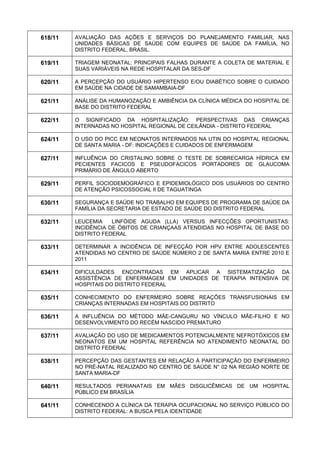 618/11 
AVALIAÇÃO DAS AÇÕES E SERVIÇOS DO PLANEJAMENTO FAMILIAR, NAS UNIDADES BÁSICAS DE SAÚDE COM EQUIPES DE SAÚDE DA FAMÍLIA, NO DISTRITO FEDERAL, BRASIL. 
619/11 
TRIAGEM NEONATAL: PRINCIPAIS FALHAS DURANTE A COLETA DE MATERIAL E SUAS VARIÁVEIS NA REDE HOSPITALAR DA SES-DF 
620/11 
A PERCEPÇÃO DO USUÁRIO HIPERTENSO E/OU DIABÉTICO SOBRE O CUIDADO EM SAÚDE NA CIDADE DE SAMAMBAIA-DF 
621/11 
ANÁLISE DA HUMANOZAÇÃO E AMBIÊNCIA DA CLÍNICA MÉDICA DO HOSPITAL DE BASE DO DISTRITO FEDERAL 
622/11 
O SIGNIFICADO DA HOSPITALIZAÇÃO: PERSPECTIVAS DAS CRIANÇAS INTERNADAS NO HOSPITAL REGIONAL DE CEILÂNDIA - DISTRITO FEDERAL 
624/11 
O USO DO PICC EM NEONATOS INTERNADOS NA UTIN DO HOSPITAL REGIONAL DE SANTA MARIA - DF: INDICAÇÕES E CUIDADOS DE ENFERMAGEM 
627/11 
INFLUÊNCIA DO CRISTALINO SOBRE O TESTE DE SOBRECARGA HÍDRICA EM PECIENTES FACICOS E PSEUDOFACICOS PORTADORES DE GLAUCOMA PRIMÁRIO DE ÂNGULO ABERTO 
629/11 
PERFIL SOCIODEMOGRÁFICO E EPIDEMIOLÓGICO DOS USUÁRIOS DO CENTRO DE ATENÇÃO PSICOSSOCIAL II DE TAGUATINGA 
630/11 
SEGURANÇA E SAÚDE NO TRABALHO EM EQUIPES DE PROGRAMA DE SAÚDE DA FAMÍLIA DA SECRETARIA DE ESTADO DE SAÚDE DO DISTRITO FEDERAL 
632/11 
LEUCEMIA LINFÓIDE AGUDA (LLA) VERSUS INFECÇÕES OPORTUNISTAS: INCIDÊNCIA DE ÓBITOS DE CRIANÇAAS ATENDIDAS NO HOSPITAL DE BASE DO DISTRITO FEDERAL 
633/11 
DETERMINAR A INCIDÊNCIA DE INFECÇÃO POR HPV ENTRE ADOLESCENTES ATENDIDAS NO CENTRO DE SAÚDE NÚMERO 2 DE SANTA MARIA ENTRE 2010 E 2011 
634/11 
DIFICULDADES ENCONTRADAS EM APLICAR A SISTEMATIZAÇÃO DA ASSISTÊNCIA DE ENFERMAGEM EM UNIDADES DE TERAPIA INTENSIVA DE HOSPITAIS DO DISTRITO FEDERAL 
635/11 
CONHECIMENTO DO ENFERMEIRO SOBRE REAÇÕES TRANSFUSIONAIS EM CRIANÇAS INTERNADAS EM HOSPITAIS DO DISTRITO 
636/11 
A INFLUÊNCIA DO MÉTODO MÃE-CANGURU NO VÍNCULO MÃE-FILHO E NO DESENVOLVIMENTO DO RECÉM NASCIDO PREMATURO 
637/11 
AVALIAÇÃO DO USO DE MEDICAMENTOS POTENCIALMENTE NEFROTÓXICOS EM NEONATOS EM UM HOSPITAL REFERÊNCIA NO ATENDIMENTO NEONATAL DO DISTRITO FEDERAL 
638/11 
PERCEPÇÃO DAS GESTANTES EM RELAÇÃO À PARTICIPAÇÃO DO ENFERMEIRO NO PRÉ-NATAL REALIZADO NO CENTRO DE SAÚDE N° 02 NA REGIÃO NORTE DE SANTA MARIA-DF 
640/11 
RESULTADOS PERIANATAIS EM MÃES DISGLICÊMICAS DE UM HOSPITAL PÚBLICO EM BRASÍLIA 
641/11 
CONHECENDO A CLÍNICA DA TERAPIA OCUPACIONAL NO SERVIÇO PÚBLICO DO DISTRITO FEDERAL: A BUSCA PELA IDENTIDADE  