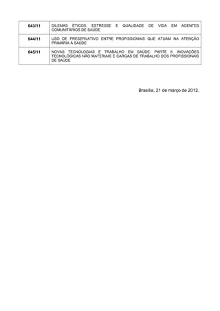 643/11 
DILEMAS ÉTICOS, ESTRESSE E QUALIDADE DE VIDA EM AGENTES COMUNITÁRIOS DE SAÚDE 
644/11 
USO DE PRESERVATIVO ENTRE PROFISSIONAIS QUE ATUAM NA ATENÇÃO PRIMÁRIA À SAÚDE 
645/11 
NOVAS TECNOLOGIAS E TRABALHO EM SAÚDE. PARTE II: INOVAÇÕES TECNOLÓGICAS NÃO MATERIAIS E CARGAS DE TRABALHO DOS PROFISSIONAIS DE SAÚDE 
Brasília, 21 de março de 2012. 

