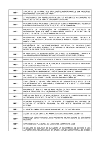 133/11 
AVALIAÇÃO DE PARÂMETROS DOPLERECOCARDIOGRÁFICOS EM PACIENTES PORTADORES DE DOENÇA DE FABRY 
134/11 
A PREVALÊNCIA DA NEUROCISTICERCOSE EM PACIENTES INTERNADOS NO INSTITUTO DE SAÚDE MENTAL DO DISTRITO FEDERAL 
135/11 
PERCEPÇÃO DOS PACIENTES COM CÂNCER SOBRE O ATENDIMENTO RECEBIDO EM UNIDADE DE CUIDADOS PALIATIVOS NO DISTRITO FEDERAL 
136/11 
PROPOSTA DE INTERVENÇÃO NA SISTEMÁTICA DA AVALIAÇÃO DE DESEMPENHO ADOTADA PARA OS SERVIDORES EFETIVOS DA SECRETARIA DE ESTADO DE SAÚDE DO DISTRITO FEDERAL SES/DF 
137/11 
DESEMPENHO FUNCIONAL, INDICADORES DE FRAGILIDADE, FATURAS E QUEDAS EM IDOSOS COM BAIXA DENSIDADE MINERAL ÓSSEA: UM ESTUDO LONGITUDINAL 
138/11 
PREVALÊNCIA DE MICROORGANISMOS ISOLADOS EM HEMOCULTURAS ASSOCIADOS A PROCEDIMENTOS INVASIVOS EM PACIENTES INTERNADOS NO HOSPITAL DE BASE DO DF, 2008-2009 
139/11 
O PROCESSO DE CONSOLIDAÇÃO DO PLANO DE CARREIRAS, CARGOS E SALÁRIOS DA SECRETARIA DE ESTADO DE SAÚDE DO DISTRITO FEDERAL 
140/11 
OS EFEITOS DA MORTE DO CLIENTE SOBRE A EQUIPE DE ENFERMAGEM 
142/11 
AVALIAÇÃO DE NEUROPATIA AUTONÔMICA CARDIOVASCULAR EM PACIENTES COM DIABETES MELLITUS TIPO 2 
143/11 
AS ALTERAÇÕES PSICOEMOCIONAIS DESENCADEADAS NOS PROFISSIONAIS DA ENFERMAGEM NO ATENDIMENTO PRÉ-HOSPITALAR (APH) NO SAMU-DF 
144/11 
O PAPEL DO ENFERMEIRO DIANTE DO IMPACTO PSICOLÓGICO DOS ADOLESCENTES SUBMETIDOS ÀS SESSÕES QUIMIOTERÁPICAS 
145/11 
A INFLUÊNCIA DO MÉTODO MÃE-CANGURU NA DIMINUIÇÃO DOS NÍVEIS DE DOR EM RECÉM-NASCIDOS PRÉ-TERMOS SUBMETIDOS A PUNÇÃO DO CALCANHAR PARA O EXAME DE GLICEMIA 
146/11 
PREPARAÇÃO PARA O PARTO: PERCEPÇÃO DE GESTANTES SOBRE O PRÉ- NATAL E PROPOSTA DE ATUAÇÃO PARA O PSICÓLOGO 
147/11 
ANÁLISE DO IMPACTO DA REGULAÇÃO DO ACESSO À TERAPIA INTENSIVA DA SECRETARIA DE ESTADO DE SAÚDE DO DISTRITO FEDERAL 
148/11 
ACHADOS RADIOLÓGICOS EM PACIENTES INTERNADOS NA UNIDADE DE PEDIATRIA DO HOSPITAL REGIONAL DA ASA NORTE, BRASÍLIA, DISTRITO FEDERAL 
149/11 
ATIVIDADES EXPRESSIVAS NO ATENDIMENTO AO ESQUIZOFRENICO 
150/11 
AÇÕES DE SAÚDE MENTAL NA ATENÇÃO BÁSICA PARA ADOLESCENTES 
151/11 
DIFERENÇA CONSTITUCIONAL DAS PROTEÍNAS IMUNOLÓGICAS DO COLOSTRO HUMANO 
152/11 
GRAVIDEZ NÃO PLANEJADA EM MULHERES ACIMA DE 18 ANOS 
153/11 
O IMPACTO DA CIRURGIA DE CATARATA NA OCORRÊNCIA DE QUEDAS E NOS ASPECTOS MULTIDIMENSIONAIS DA SAÚDE: ESTUDO LONGITUDINAL DE IDOSOS  