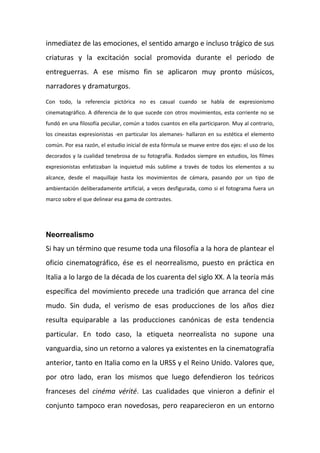 inmediatez de las emociones, el sentido amargo e incluso trágico de sus
criaturas y la excitación social promovida durante el periodo de
entreguerras. A ese mismo fin se aplicaron muy pronto músicos,
narradores y dramaturgos.
Con todo, la referencia pictórica no es casual cuando se habla de expresionismo
cinematográfico. A diferencia de lo que sucede con otros movimientos, esta corriente no se
fundó en una filosofía peculiar, común a todos cuantos en ella participaron. Muy al contrario,
los cineastas expresionistas -en particular los alemanes- hallaron en su estética el elemento
común. Por esa razón, el estudio inicial de esta fórmula se mueve entre dos ejes: el uso de los
decorados y la cualidad tenebrosa de su fotografía. Rodados siempre en estudios, los filmes
expresionistas enfatizaban la inquietud más sublime a través de todos los elementos a su
alcance, desde el maquillaje hasta los movimientos de cámara, pasando por un tipo de
ambientación deliberadamente artificial, a veces desfigurada, como si el fotograma fuera un
marco sobre el que delinear esa gama de contrastes.
Neorrealismo
Si hay un término que resume toda una filosofía a la hora de plantear el
oficio cinematográfico, ése es el neorrealismo, puesto en práctica en
Italia a lo largo de la década de los cuarenta del siglo XX. A la teoría más
específica del movimiento precede una tradición que arranca del cine
mudo. Sin duda, el verismo de esas producciones de los años diez
resulta equiparable a las producciones canónicas de esta tendencia
particular. En todo caso, la etiqueta neorrealista no supone una
vanguardia, sino un retorno a valores ya existentes en la cinematografía
anterior, tanto en Italia como en la URSS y el Reino Unido. Valores que,
por otro lado, eran los mismos que luego defendieron los teóricos
franceses del cinéma vérité. Las cualidades que vinieron a definir el
conjunto tampoco eran novedosas, pero reaparecieron en un entorno
 