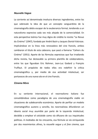 Nouvelle Vague
La corriente así denominada involucra diversos ingredientes, entre los
que sobresale la idea de que un concepto vanguardista de la
cinematografía debía escapar de la exuberancia formal, tendiendo a un
naturalismo expresivo cada vez más alejado de la comercialidad. En
esta perspectiva teórica fue muy digna de crédito la revista "La Revue
du Cinéma" (1947), fundada por André Bazin y Jacques Doniol-Valcroze.
Implicándose en la línea más renovadora del cine francés, ambos
cambiaron el título de esta cabecera, que pasó a llamarse "Cahiers du
Cinéma" (1951). Aparte de las fórmulas expresivas que fue irradiando
dicha revista, fue destacable su primera plantilla de colaboradores,
entre los que figuraban Eric Rohmer, Jean-Luc Godard y François
Truffaut. El propósito de todos ellos era redefinir la crítica
cinematográfica y, por medio de esa actividad intelectual, ser
portavoces de una nueva ola en el cine francés.
Cinema Nôvo
En su vertiente internacional, el neorrealismo italiano fue
consolidándose como paradigma de una cinematografía viable en
situaciones de subdesarrollo económico. Aparte de perfilar un modelo
cinematográfico austero y sencillo, los neorrealistas difundieron un
ideario social muy asumible por parte de la izquierda intelectual,
decidida a emplear el celuloide como vía difusora de sus inquietudes
políticas. A mediados de los cincuenta, esa fórmula se vio enriquecida
por dos movimientos afines, la nouvelle vague y el free cinema, que
 