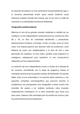 Su intención de elaborar un cine socialmente comprometido dio lugar a
la corriente denominada british social realism (realismo social
británico), también llamado free cinema, que no era sino un modo de
reaccionar a la artificialidad narrativa de Hollywood.
Vanguardia estadounidense
Mientras el cine de los grandes estudios moderaba la rebeldía de sus
creadores, el cine independiente norteamericano fue, durante los años
60 y 70, un foco de creatividad desaforada y provocativos
planteamientos temáticos y formales. Si bien no hubo, como en otros
casos, una etiqueta general que abarcase toda esa producción, suele
hablarse de nuevo cine estadounidense a la hora de citar a esta
generación de creadores. En otro orden, también suele emplearse el
neologismo underground para especificar el cine contracultural
elaborado con fines experimentales.
La evolución del cine independiente arranca a finales de la década de
los cuarenta. Coincidiendo con la etapa de posguerra, finaliza el
monopolio comercial de los grandes estudios de Hollywood. Por partida
doble, éstos se ven enfrentados a la creciente oferta televisiva y a las
pequeñas compañías cinematográficas que procuran hacerles la
competencia con presupuestos muy menguados y temas mucho más
atrevidos. No sujetos a los modelos canónicos, estos cineastas
independientes introdujeron en su obra contenidos que, hasta muy
poco antes, hubieran sido rechazados por los comités de censura y por
las juntas directivas de las productoras.
 