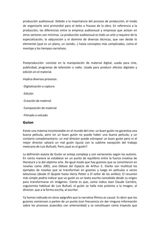 producción audiovisual. Debido a la importancia del proceso de producción, el modo
de organizarlo será primordial para el éxito o fracaso de la obra. En referencia a la
producción, las diferencias entre la empresa audiovisual y empresas que actúan en
otros sectores son mínimas. La producción audiovisual es todo un arte y requiere de la
especialización, la adquisición y el dominio de diversas técnicas, que van desde lo
elemental (qué es un plano, un sonido...) hasta conceptos más complicados, como el
montaje y los tiempos narrativos.
Postproducción: consiste en la manipulación de material digital, usada para cine,
publicidad, programas de televisión o radio. Usada para producir efectos digitales y
edición en el material.
Implica diversos procesos:
-Digitalización o captura
-Edición
-Creación de material
-Composición de material
-Filmado o volcado
Guion
Existe una máxima incontestable en el mundo del cine: un buen guión no garantiza una
buena película, pero sin un buen guión no puede haber una buena película; y un
corolario complementario: un mal director puede estropear un buen guión pero ni el
mejor director salvará un mal guión (quizá con la sublime excepción del trabajo
mexicano de Luis Buñuel). Pero ¿qué es el guión?
La definición exacta de Guión se antoja compleja y con variaciones según los autores.
En cierta manera se establece en un punto de equilibrio entre la fuerza creativa de
literatura y la del séptimo arte. De igual modo que hay guiones que se convirtieron en
novelas como 2001, una Odisea del Espacio de Arthur C. Clarke son multitud los
ejemplos de novelas que se transforman en guiones y luego en películas o series
televisivas (desde El Quijote hasta Harry Potter o El señor de los anillos). El resumen
más simple podría indicar que un guión es un texto escrito concebido desde su origen
para transformarse en imágenes. Cierto es que, como indica Jean Claude Carrière,
coguionista habitual de Luis Buñuel, el guión se halla más próximo a la imagen, al
director, que a la forma escrita, al escritor.
Ya hemos indicado en otros epígrafes que la narrativa fílmica es causal. Es decir que los
guiones comienzan o parten de un punto (con frecuencia sin dar ninguna información
sobre los procesos acaecidos con anterioridad) y se constituyen como trayecto que
 