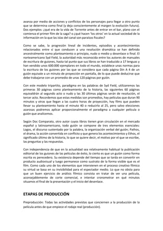 avanza por medio de acciones y conflictos de los personajes para llegar a otro punto
que se determina como final (y deja conscientemente al margen la evolución futura).
Dos ejemplos: ¿qué era de la vida de Torrente antes de entrar en el bar, plano con el
comienza el primer film de la saga? o ¿qué hacen ‘los otros’ en la actual sociedad de la
información en la que las islas del canal son paraísos fiscales?
Como se sabe, la progresión lineal de incidentes, episodios y acontecimientos
relacionados entre sí que conducen a una resolución dramática se han definido
ancestralmente como planteamiento o principio, nudo o medio y desenlace o final. El
norteamericano Syd Field, la autoridad más reconocida entre los autores de manuales
de escritura de guiones, hasta tal punto que sus libros se han traducido a 17 lenguas y
han vendido unos 600.000 ejemplares en todo el mundo, establece unas normas para
la escritura de los guiones por las que se considera que cada página Din A 4 de un
guión equivale a un minuto de proyección en pantalla, de lo que puede deducirse que
debe trabajarse con un promedio de unas 120 páginas por guión.
Con este modelo tripartito, paradigma en las palabras de Syd Field, utilizaremos las
primeras 30 páginas como planteamiento de la historia, las siguientes 60 páginas
equivaldrán al segundo acto o nudo y las 30 últimas páginas serán de resolución, el
tercer acto. Recordemos que estas medidas son promedios, hay películas que duran 90
minutos y otras que llegan a las cuatro horas de proyección, hay films que pueden
llevar su planteamiento hasta el minuto 40 o reducirlo al 25, pero salvo elecciones
azarosas podremos aplicar proporcionalmente el paradigma a cualquier película o
guión que analicemos.
Según Doc Comparato, otro autor cuyos libros tienen gran circulación en el mercado
español y latinoamericano, todo guión se compone de tres elementos esenciales:
Logos, el discurso sustentado por la palabra, la organización verbal del guión; Pathos,
el drama, la acción convertida en conflicto y que genera los acontecimientos y Ethos, el
significado último de la historia, lo que se quiere decir, el motivo por el que se escribe,
las preguntas y las respuestas.
Con independencia de que en la actualidad sea relativamente habitual la publicación
editorial de los guiones de las películas de éxito, lo cierto es que un guión como forma
escrita es perecedero. Su existencia depende del tiempo que se tarda en convertir en
producto audiovisual y luego permanece como sustrato de la forma visible que es el
film. Como cada uno de los elementos que intervienen en el proceso creativo fílmico
su virtud se basa en su invisibilidad para el espectador medio. Lo que no obsta para
que un buen ejercicio de análisis fílmico consista en tratar de ver una película,
aconsejablemente de corte comercial, e intentar cronometrar en qué minutos
situamos el final de la presentación y el inicio del desenlace.
ETAPAS DE PRODUCCIÓN
Preproducción: Todas las actividades previstas que conciernen a la producción de la
película antes de que empiece el rodaje real (producción).
 