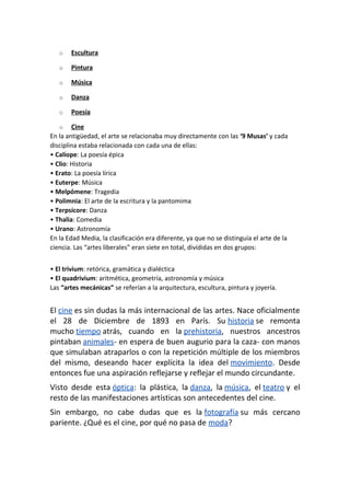o Escultura
o Pintura
o Música
o Danza
o Poesía
o Cine
En la antigüedad, el arte se relacionaba muy directamente con las ‘9 Musas’ y cada
disciplina estaba relacionada con cada una de ellas:
• Calíope: La poesía épica
• Clio: Historia
• Erato: La poesía lírica
• Euterpe: Música
• Melpómene: Tragedia
• Polimnia: El arte de la escritura y la pantomima
• Terpsícore: Danza
• Thalia: Comedia
• Urano: Astronomía
En la Edad Media, la clasificación era diferente, ya que no se distinguía el arte de la
ciencia. Las “artes liberales” eran siete en total, divididas en dos grupos:
• El trivium: retórica, gramática y dialéctica
• El quadrivium: aritmética, geometría, astronomía y música
Las “artes mecánicas” se referían a la arquitectura, escultura, pintura y joyería.
El cine es sin dudas la más internacional de las artes. Nace oficialmente
el 28 de Diciembre de 1893 en París. Su historia se remonta
mucho tiempo atrás, cuando en la prehistoria, nuestros ancestros
pintaban animales- en espera de buen augurio para la caza- con manos
que simulaban atraparlos o con la repetición múltiple de los miembros
del mismo, deseando hacer explícita la idea del movimiento. Desde
entonces fue una aspiración reflejarse y reflejar el mundo circundante.
Visto desde esta óptica: la plástica, la danza, la música, el teatro y el
resto de las manifestaciones artísticas son antecedentes del cine.
Sin embargo, no cabe dudas que es la fotografía su más cercano
pariente. ¿Qué es el cine, por qué no pasa de moda?
 