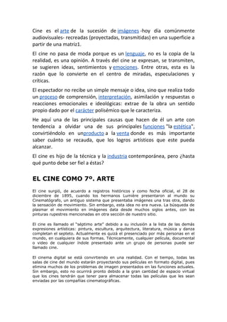 Cine es el arte de la sucesión de imágenes -hoy día comúnmente
audiovisuales- recreadas (proyectadas, transmitidas) en una superficie a
partir de una matriz1.
El cine no pasa de moda porque es un lenguaje, no es la copia de la
realidad, es una opinión. A través del cine se expresan, se transmiten,
se sugieren ideas, sentimientos y emociones. Entre otras, esta es la
razón que lo convierte en el centro de miradas, especulaciones y
críticas.
El espectador no recibe un simple mensaje o idea, sino que realiza todo
un proceso de comprensión, interpretación, asimilación y respuestas o
reacciones emocionales e ideológicas: extrae de la obra un sentido
propio dado por el carácter polisémico que le caracteriza.
He aquí una de las principales causas que hacen de él un arte con
tendencia a olvidar una de sus principales funciones "la estética",
convirtiéndolo en unproducto a la venta donde es más importante
saber cuánto se recauda, que los logros artísticos que este pueda
alcanzar.
El cine es hijo de la técnica y la industria contemporánea, pero ¿hasta
qué punto debe ser fiel a éstas?
EL CINE COMO 7º. ARTE
El cine surgió, de acuerdo a registros históricos y como fecha oficial, el 28 de
diciembre de 1895, cuando los hermanos Lumière presentaron al mundo su
Cinematógrafo, un antiguo sistema que presentaba imágenes una tras otra, dando
la sensación de movimiento. Sin embargo, esta idea no era nueva. La búsqueda de
plasmar el movimiento en imágenes data desde muchos siglos antes, con las
pinturas rupestres mencionadas en otra sección de nuestro sitio.
El cine es llamado el “séptimo arte” debido a su inclusión a la lista de las demás
expresiones artísticas: pintura, escultura, arquitectura, literatura, música y danza
completan el septeto. Actualmente es quizá el presenciado por más personas en el
mundo, en cualquiera de sus formas. Técnicamente, cualquier película, documental
o video de cualquier índole presentado ante un grupo de personas puede ser
llamado cine.
El cinema digital se está convirtiendo en una realidad. Con el tiempo, todas las
salas de cine del mundo estarán proyectando sus películas en formato digital, pues
elimina muchos de los problemas de imagen presentados en las funciones actuales.
Sin embargo, esto no ocurrirá pronto debido a la gran cantidad de espacio virtual
que los cines tendrán que tener para almacenar todas las películas que les sean
enviadas por las compañías cinematográficas.
 