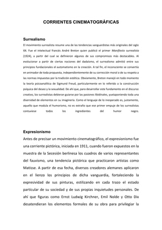 CORRIENTES CINEMATOGRÁFICAS
Surrealismo
El movimiento surrealista resume una de las tendencias vanguardistas más originales del siglo
XX. Fue el intelectual francés André Breton quien publicó el primer Manifiesto surrealista
(1924), a partir del cual se definieron algunos de sus compromisos más destacables. Al
evolucionar a partir de ciertas nociones del dadaísmo, el surrealismo admitió entre sus
principios fundacionales el automatismo en la creación. A tal fin, el inconsciente se convertía
en animador de toda propuesta, independientemente de su corrección moral o de su respeto a
las normas impuestas por la tradición estética. Obviamente, Breton manejó en todo momento
la teoría psicoanalítica de Sigmund Freud, particularmente en lo referido a la construcción
psíquica del deseo y la sexualidad. De ahí que, para desarrollar este fundamento en el discurso
creativo, los surrealistas debieran guiarse por las pasiones libidinales, yuxtaponiendo toda una
diversidad de elementos en su imaginería. Como el lenguaje de lo inesperado es, justamente,
aquello que modula el humorismo, no es extraño que ese primer empuje de los surrealistas
contuviese todos los ingredientes del humor negro.
Expresionismo
Antes de precisar un movimiento cinematográfico, el expresionismo fue
una corriente pictórica, iniciada en 1911, cuando fueron expuestos en la
muestra de la Secesión berlinesa los cuadros de varios representantes
del fauvismo, una tendencia pictórica que practicaron artistas como
Matisse. A partir de esa fecha, diversos creadores alemanes aplicaron
en el lienzo los principios de dicha vanguardia, fortaleciendo la
expresividad de sus pinturas, estilizando en cada trazo el estado
particular de su sociedad y de sus propias inquietudes personales. De
ahí que figuras como Ernst Ludwig Kirchner, Emil Nolde y Otto Dix
desatendieran los elementos formales de su obra para privilegiar la
 