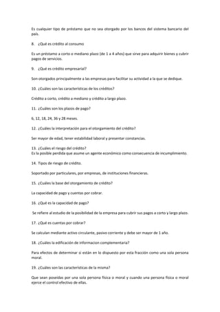 Es cualquier tipo de préstamo que no sea otorgado por los bancos del sistema bancario del
país.
8. ¿Qué es crédito al consumo
Es un préstamo a corto o mediano plazo (de 1 a 4 años) que sirve para adquirir bienes y cubrir
pagos de servicios.
9. ¿Qué es crédito empresarial?
Son otorgados principalmente a las empresas para facilitar su actividad a la que se dedique.
10. ¿Cuáles son las características de los créditos?
Crédito a corto, crédito a mediano y crédito a largo plazo.
11. ¿Cuáles son los plazos de pago?
6, 12, 18, 24, 36 y 28 meses.
12. ¿Cuáles la interpretación para el otorgamiento del crédito?
Ser mayor de edad, tener estabilidad laboral y presentar constancias.
13. ¿Cuáles el riesgo del crédito?
Es la posible perdida que asume un agente económico como consecuencia de incumplimiento.
14. Tipos de riesgo de crédito.
Soportado por particulares, por empresas, de instituciones financieras.
15. ¿Cuáles la base del otorgamiento de crédito?
La capacidad de pago y cuentas por cobrar.
16. ¿Qué es la capacidad de pago?
Se refiere al estudio de la posibilidad de la empresa para cubrir sus pagos a corto y largo plazo.
17. ¿Qué es cuentas por cobrar?
Se calculan mediante activo circulante, pasivo corriente y debe ser mayor de 1 año.
18. ¿Cuáles la edificación de informacion complementaria?
Para efectos de determinar si están en lo dispuesto por esta fracción como una sola persona
moral.
19. ¿Cuáles son las características de la misma?
Que sean poseídas por una sola persona física o moral y cuando una persona física o moral
ejerce el control efectivo de ellas.
 