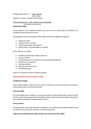 % depreciación anual = 1 - valor residual
Valor inicial
Pueden ser 2 tipos: creciente y decreciente
Precio de adquisición – valor residual x horas trabajadas
Total de hora de vida útil
Solicitud de crédito
Es una petición a una entidad económica para contar con la autorización y así obtener una
facilidad de adquirir garantías o bien.
La preparación de una solicitud de crédito debe contestar las siguientes preguntas:
¿Quién es usted?
¿Cuánto dinero necesita?
¿Cómo piensa pagar el préstamo?
¿Qué sucede si no puede pagar su adeudo?
Como autorizar un crédito
Establecer políticas de crédito y cobranza
Evaluar al cliente
Su experiencia en el mercado si es que esta dentro del gremio
Potencial de crecimiento
Historial crediticio
Situación financiera actual
Capacidad de pago
Anota en el espacio en blanco la palabra correcta
Elaboración del contrato de línea de crédito
Condiciones de pago
Estas pueden adoptar varias formas se trata en esencia de una cuenta bancaria de la que el
cliente puede hacer uso hasta cierto límite.
Línea de crédito
Son una facilidad que se otorga a un cliente hasta por un límite determinado y que le permite
durante el periodo de vigencia de la facilidad, solicitar el financiamiento de varias operaciones
de naturaleza semejantes e independientes entre sí.
Tasa de interés
Es el porcentaje al que esta invertido un capital en una unidad de tiempo determinado lo que
se refiere como el precio del dinero en el mercado financiero.
Cuáles son los elementos que debe contener una carta de línea de crédito
 