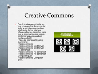 Creative Commons
O   Son licencias pre-redactadas
    que protegen los derechos de
    autor y permiten una gestion
    inteligente de los mismos;
    ofrecen algunos derechos para
    que la información sea usada
    por terceras personas bajo
    cierta condición
    •Tipos de licencias Creative
    Commons:
    •Reconocimiento
    •Reconocimiento Sin Derivar.
    •Reconocimiento Sin Derivar-
    No comercial.
    •Reconocimiento No comercial.
    •Reconocimiento No comercial-
    Compartir igual.
    •Reconocimiento Compartir
    igual.
 