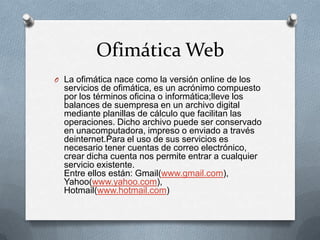 Ofimática Web
O La ofimática nace como la versión online de los
  servicios de ofimática, es un acrónimo compuesto
  por los términos oficina o informática;lleve los
  balances de suempresa en un archivo digital
  mediante planillas de cálculo que facilitan las
  operaciones. Dicho archivo puede ser conservado
  en unacomputadora, impreso o enviado a través
  deinternet.Para el uso de sus servicios es
  necesario tener cuentas de correo electrónico,
  crear dicha cuenta nos permite entrar a cualquier
  servicio existente.
  Entre ellos están: Gmail(www.gmail.com),
  Yahoo(www.yahoo.com),
  Hotmail(www.hotmail.com)
 