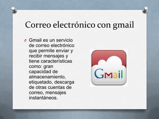 Correo electrónico con gmail
O Gmail es un servicio
  de correo electrónico
  que permite enviar y
  recibir mensajes y
  tiene características
  como: gran
  capacidad de
  almacenamiento,
  etiquetado, descarga
  de otras cuentas de
  correo, mensajes
  instantáneos.
 